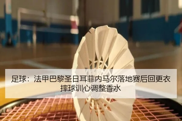 足球：法甲巴黎圣日耳菲内马尔落地赛后回更衣摔球训心调整香水
